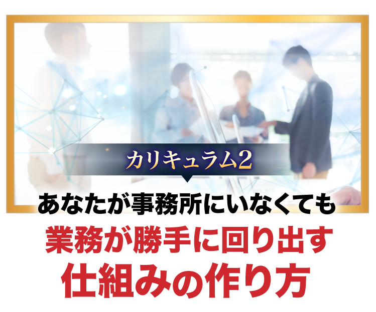 カリキュラム2、あなたが事務所にいなくても業務が勝手に回り出す仕組みの作り方