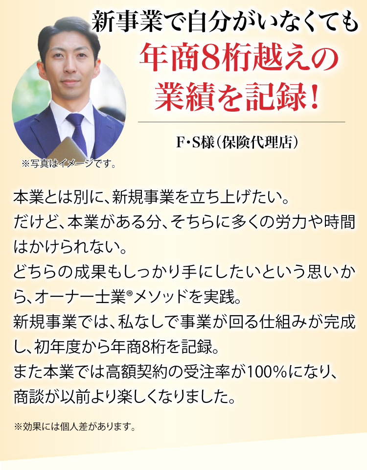 新事業で自分がいなくても年商8桁越えの業績を記録！	F・S様（保険代理店）